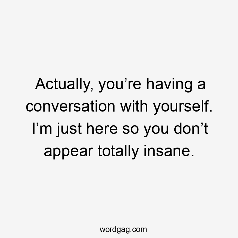 Actually, you’re having a conversation with yourself. I’m just here so you don’t appear totally insane.