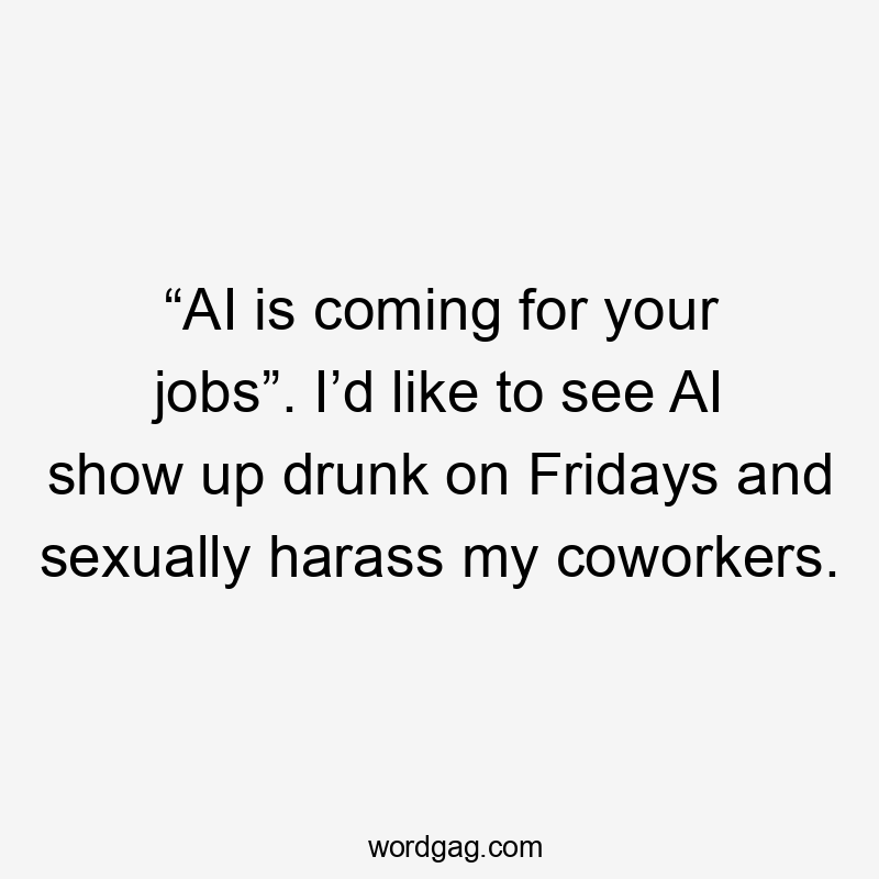 “AI is coming for your jobs”. I’d like to see AI show up drunk on Fridays and sexually harass my coworkers.