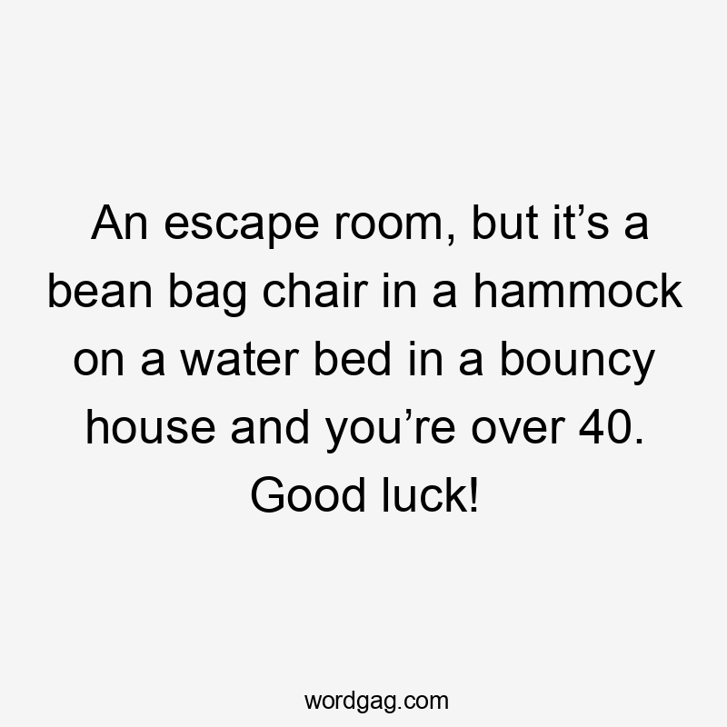 An escape room, but it’s a bean bag chair in a hammock on a water bed in a bouncy house and you’re over 40. Good luck!