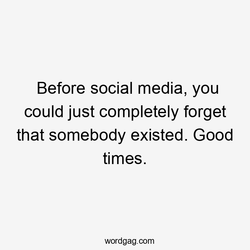 Before social media, you could just completely forget that somebody existed. Good times.