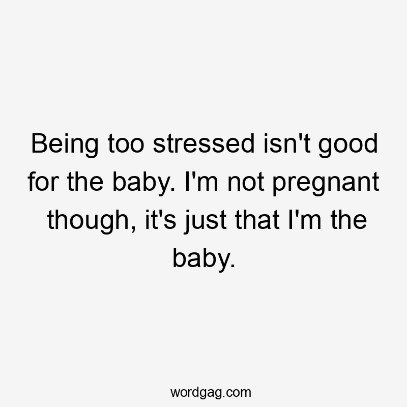 Being too stressed isn't good for the baby. I'm not pregnant though, it's just that I'm the baby.