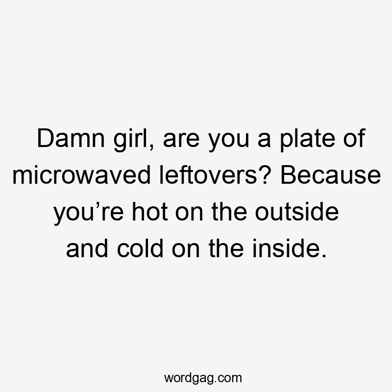 Damn girl, are you a plate of microwaved leftovers? Because you’re hot on the outside and cold on the inside.