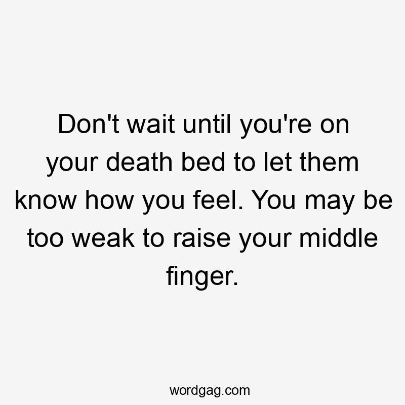 Don't wait until you're on your death bed to let them know how you feel. You may be too weak to raise your middle finger.