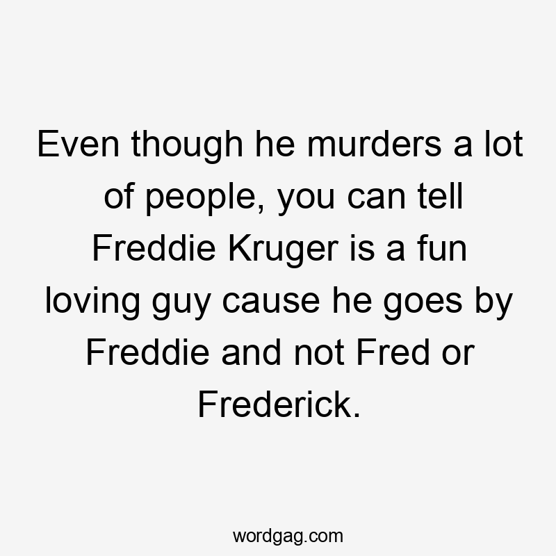 Even though he murders a lot of people, you can tell Freddie Kruger is a fun loving guy cause he goes by Freddie and not Fred or Frederick.