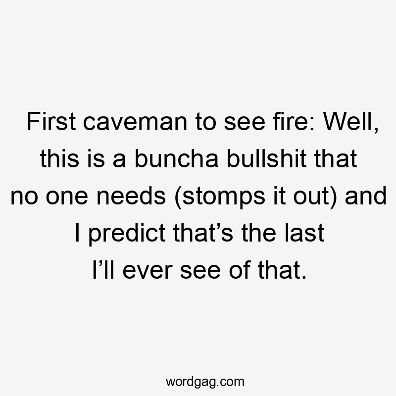 First caveman to see fire: Well, this is a buncha bullshit that no one needs (stomps it out) and I predict that’s the last I’ll ever see of that.