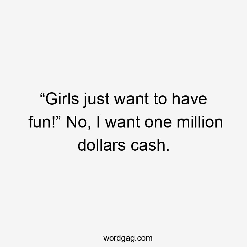 “Girls just want to have fun!” No, I want one million dollars cash.