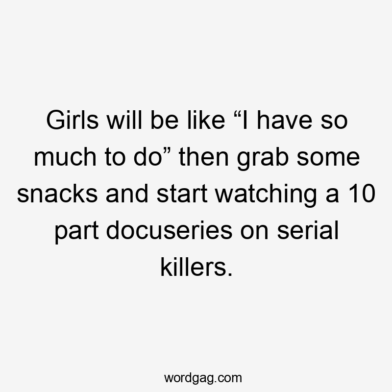 Girls will be like “I have so much to do” then grab some snacks and start watching a 10 part docuseries on serial killers.