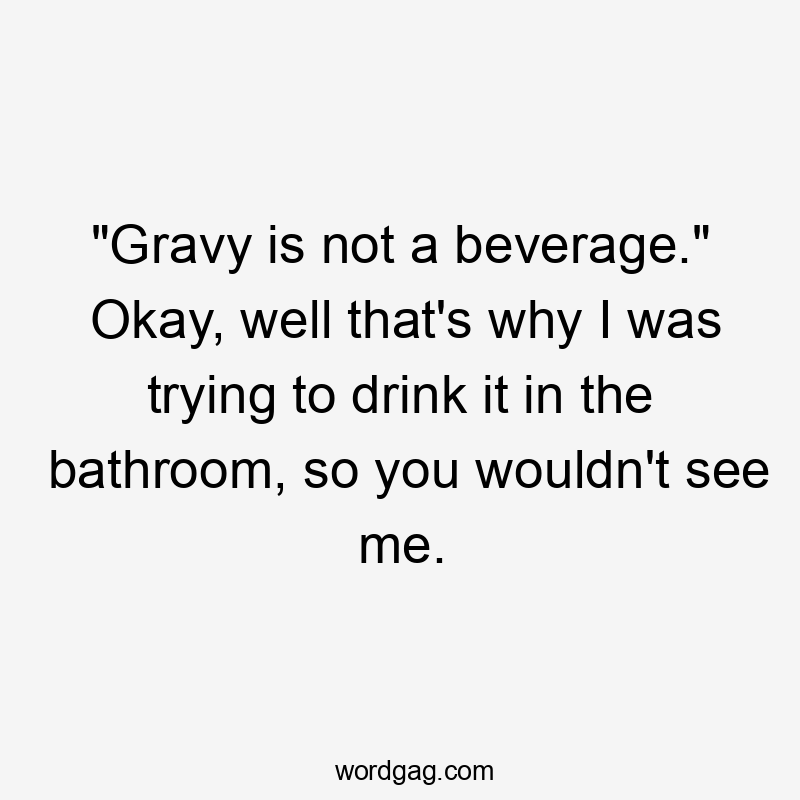 “Gravy is not a beverage.” Okay, well that’s why I was trying to drink it in the bathroom, so you wouldn’t see me.