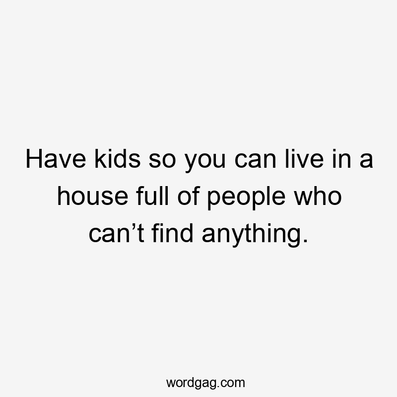 Have kids so you can live in a house full of people who can’t find anything.