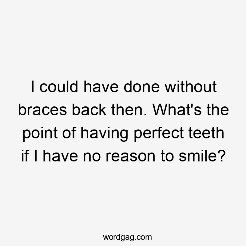 I could have done without braces back then. What's the point of having perfect teeth if I have no reason to smile?