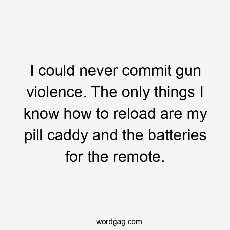 I could never commit gun violence. The only things I know how to reload are my pill caddy and the batteries for the remote.