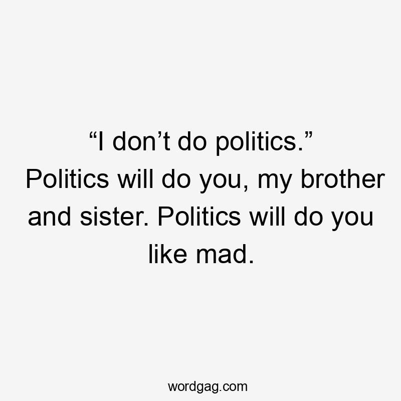 “I don’t do politics.” Politics will do you, my brother and sister. Politics will do you like mad.