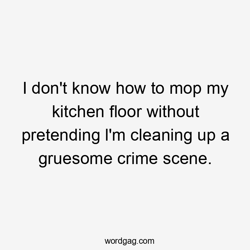 I don't know how to mop my kitchen floor without pretending l'm cleaning up a gruesome crime scene.