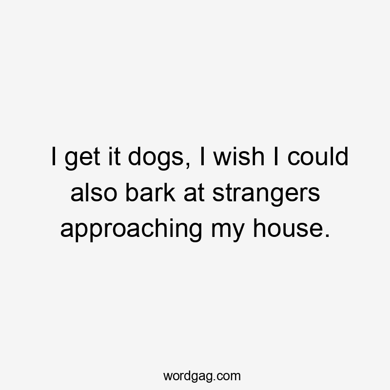 I get it dogs, I wish I could also bark at strangers approaching my house.