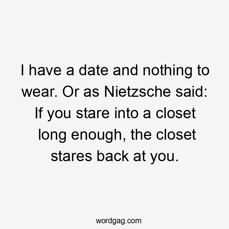 I have a date and nothing to wear. Or as Nietzsche said: If you stare into a closet long enough, the closet stares back at you.