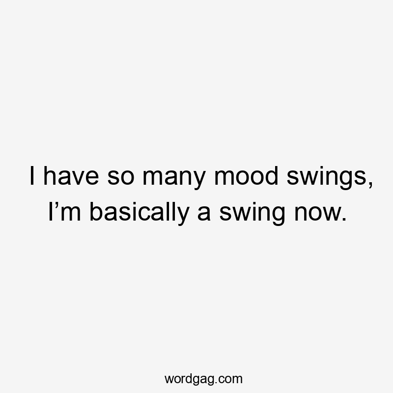 I have so many mood swings, I’m basically a swing now.