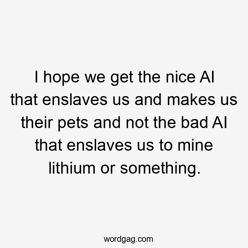 I hope we get the nice AI that enslaves us and makes us their pets and not the bad AI that enslaves us to mine lithium or something.