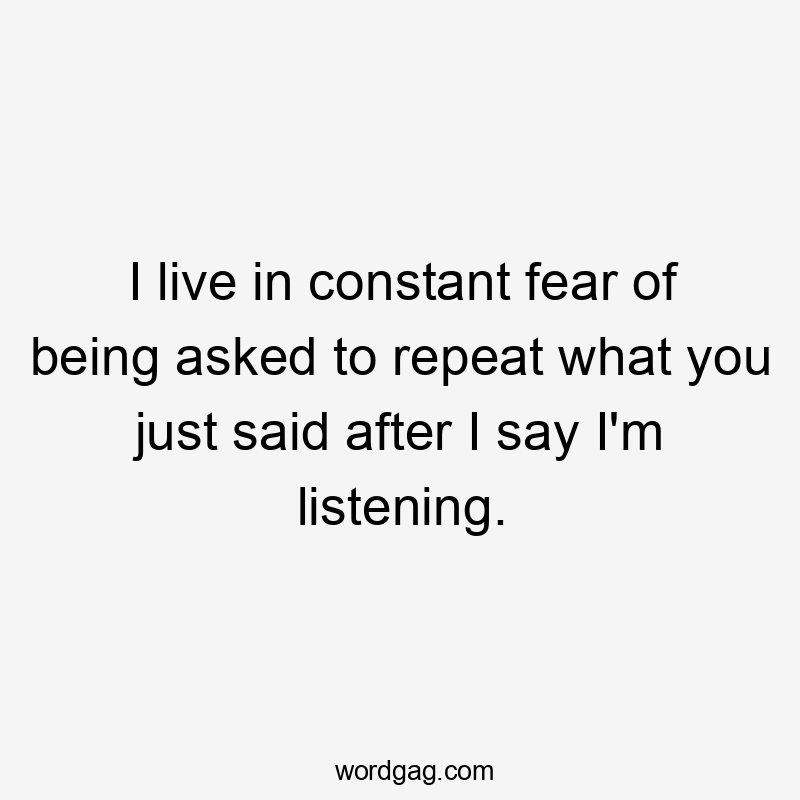 I live in constant fear of being asked to repeat what you just said after I say I'm listening.