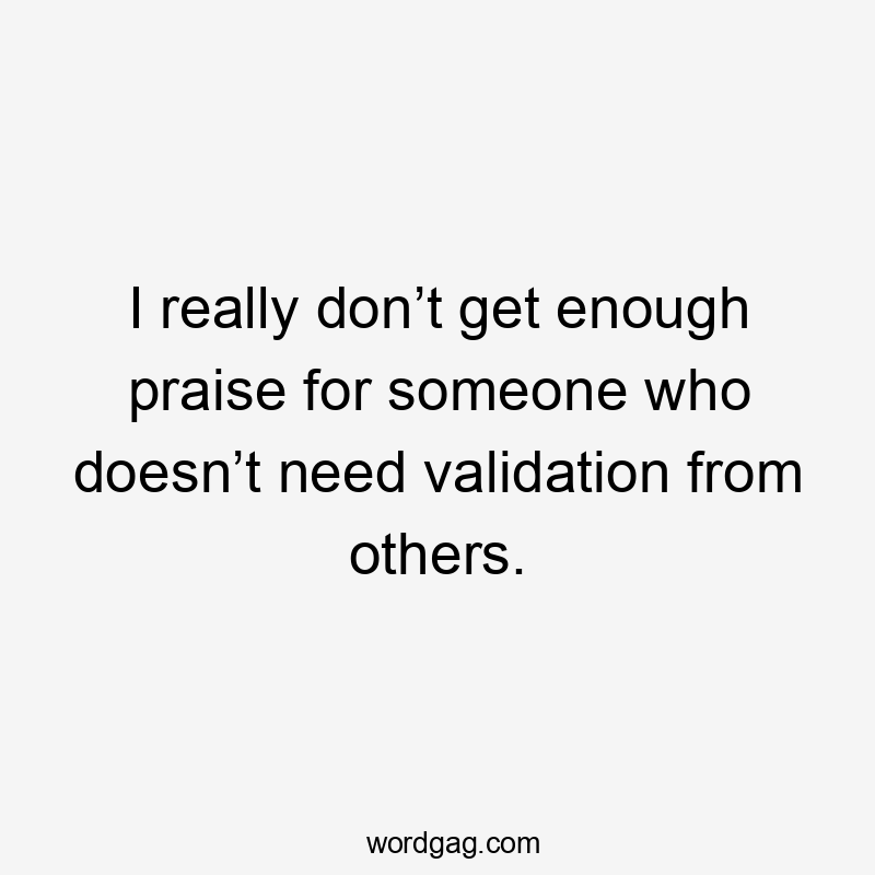 I really don’t get enough praise for someone who doesn’t need validation from others.