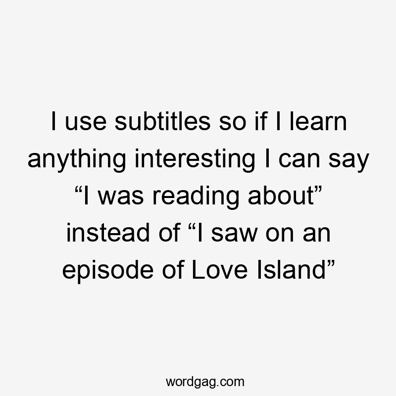 I use subtitles so if I learn anything interesting I can say “I was reading about” instead of “I saw on an episode of Love Island”