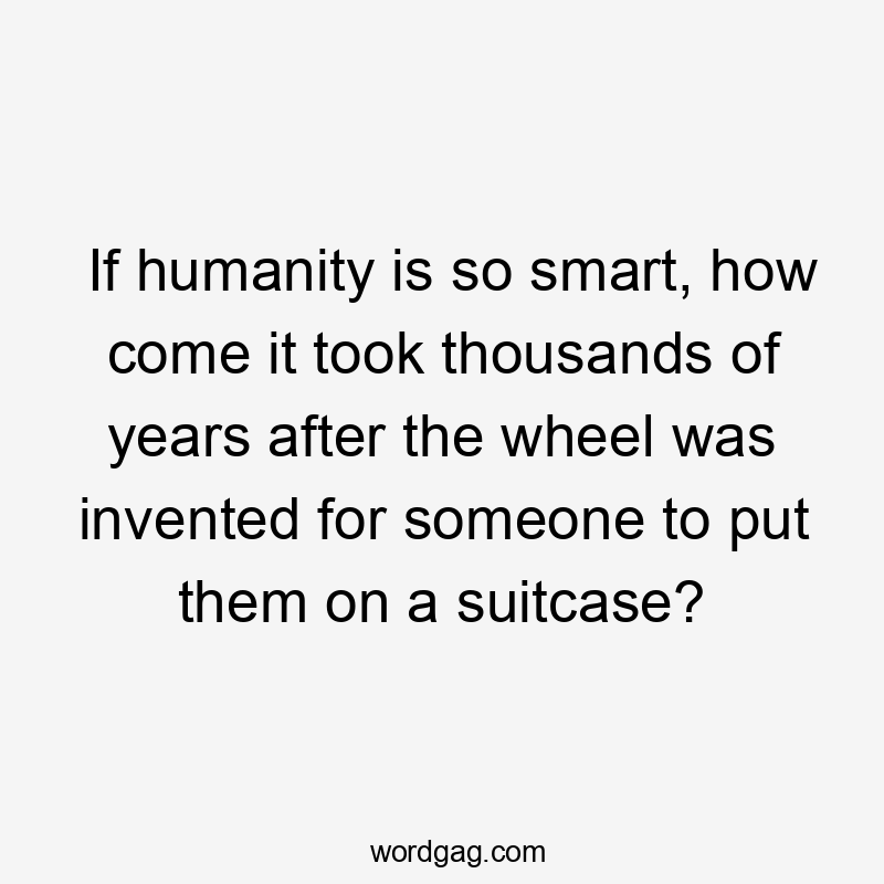 If humanity is so smart, how come it took thousands of years after the wheel was invented for someone to put them on a suitcase?