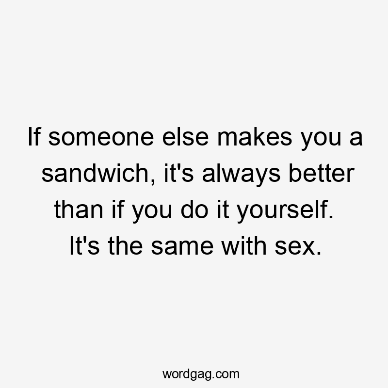 If someone else makes you a sandwich, it's always better than if you do it yourself. It's the same with sex.