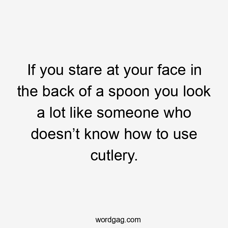 If you stare at your face in the back of a spoon you look a lot like someone who doesn’t know how to use cutlery.