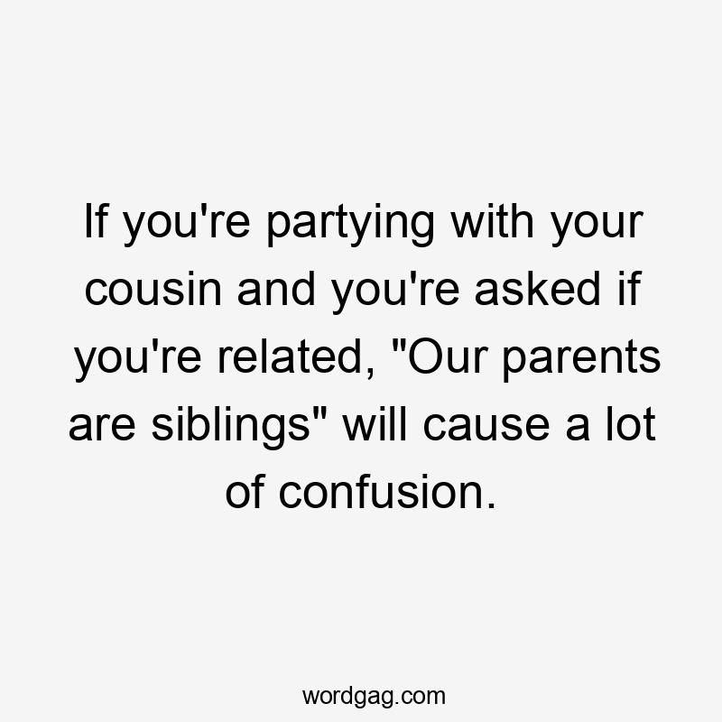 If you're partying with your cousin and you're asked if you're related, "Our parents are siblings" will cause a lot of confusion.