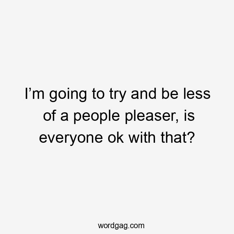 I’m going to try and be less of a people pleaser, is everyone ok with that?