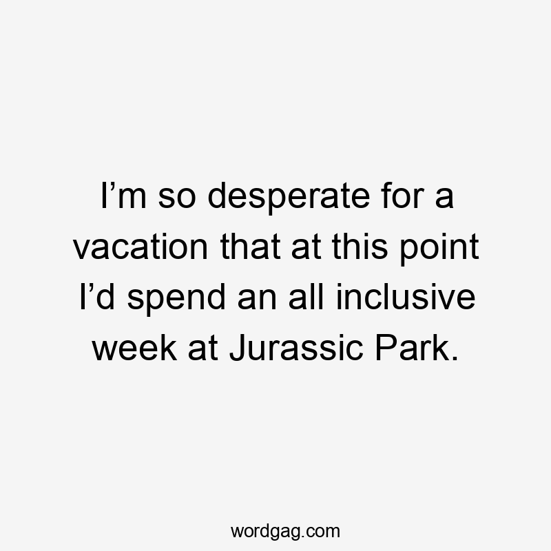 I’m so desperate for a vacation that at this point I’d spend an all inclusive week at Jurassic Park.