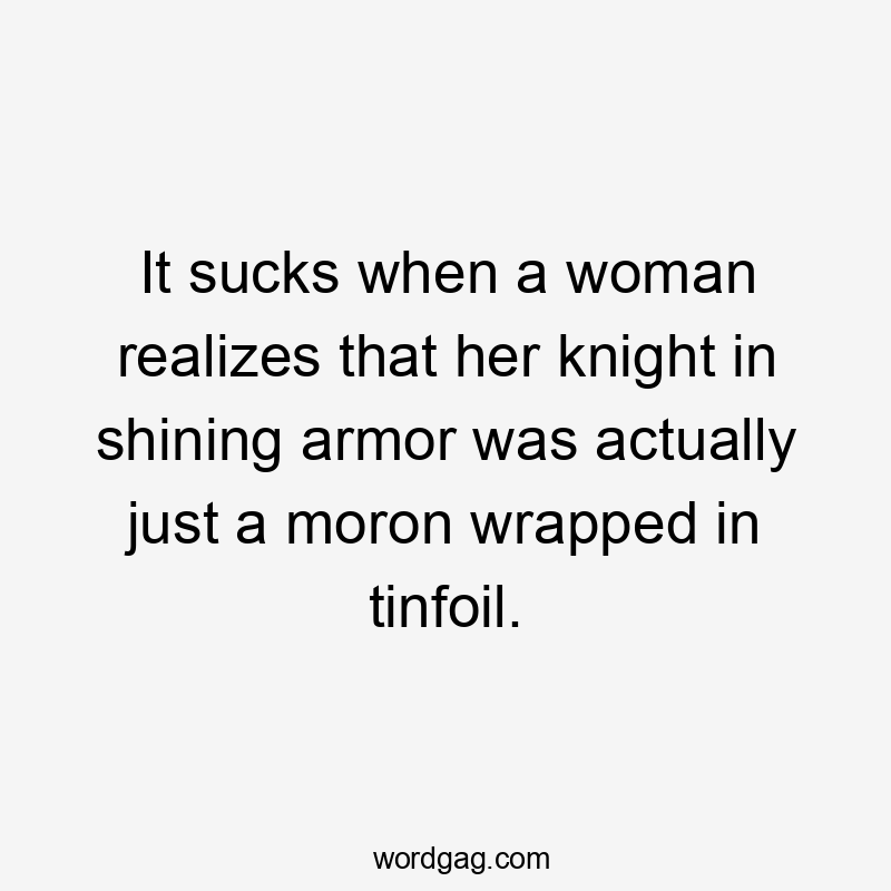 It sucks when a woman realizes that her knight in shining armor was actually just a moron wrapped in tinfoil.