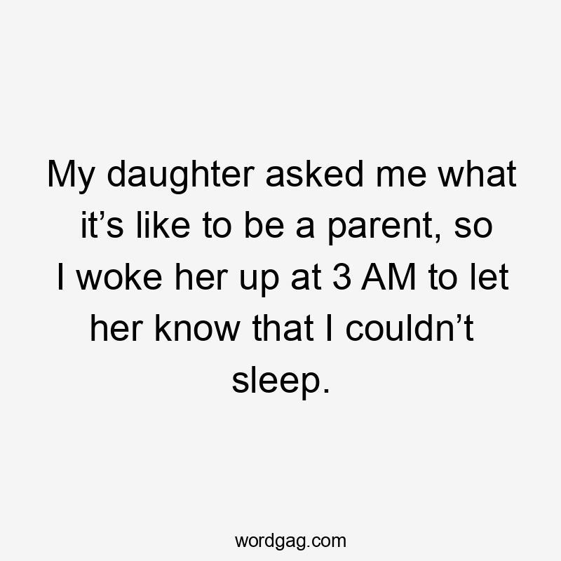 My daughter asked me what it’s like to be a parent, so I woke her up at 3 AM to let her know that I couldn’t sleep.