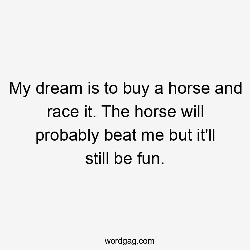 My dream is to buy a horse and race it. The horse will probably beat me but it’ll still be fun.