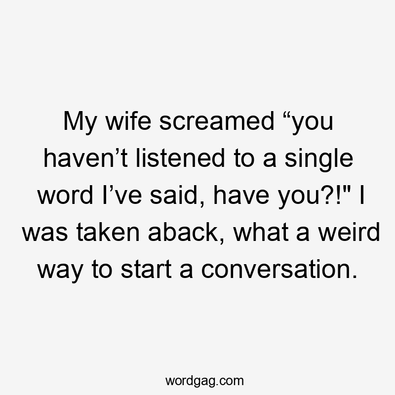 My wife screamed “you haven’t listened to a single word I’ve said, have you?!" I was taken aback, what a weird way to start a conversation.