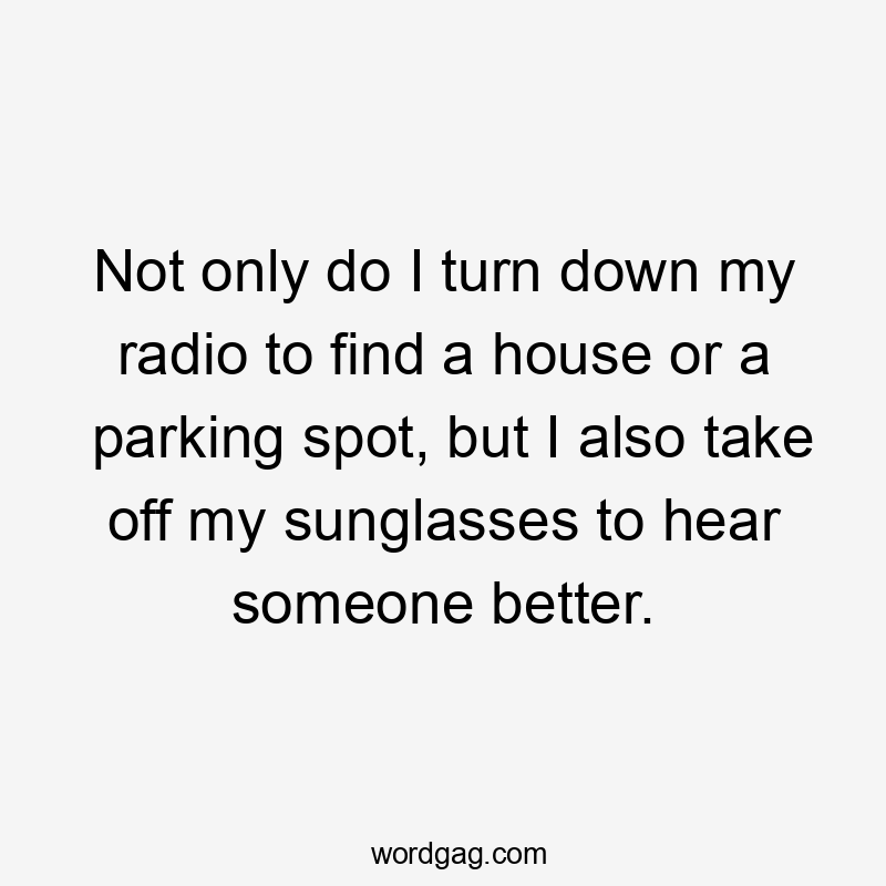 Not only do I turn down my radio to find a house or a parking spot, but I also take off my sunglasses to hear someone better.