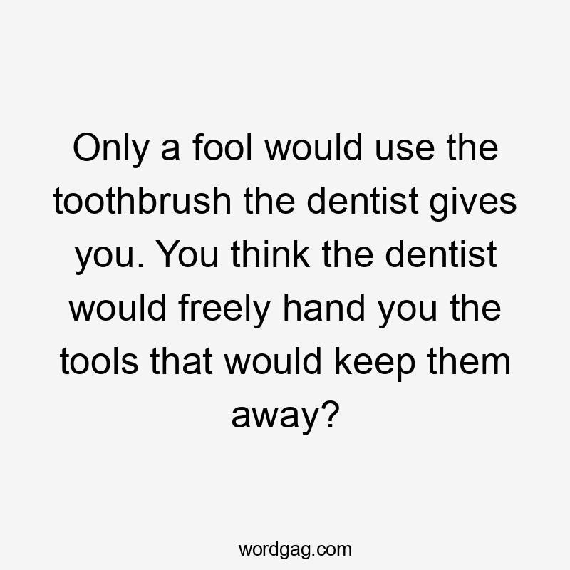 Only a fool would use the toothbrush the dentist gives you. You think the dentist would freely hand you the tools that would keep them away?