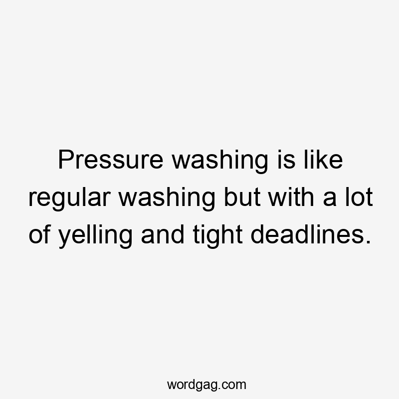 Pressure washing is like regular washing but with a lot of yelling and tight deadlines.