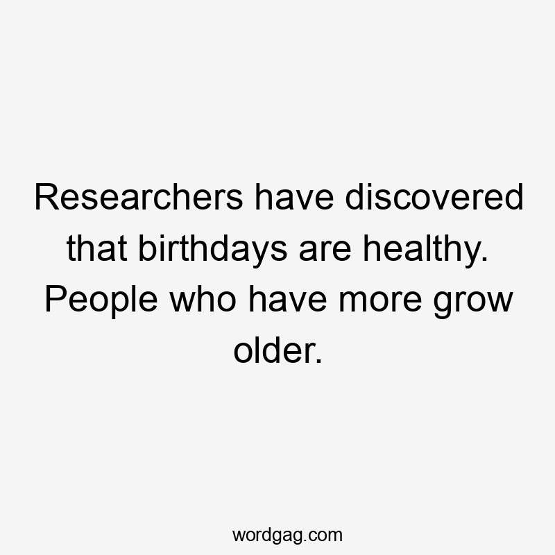 Researchers have discovered that birthdays are healthy. People who have more grow older.