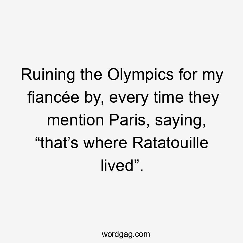 Ruining the Olympics for my fiancée by, every time they mention Paris, saying, “that’s where Ratatouille lived”.