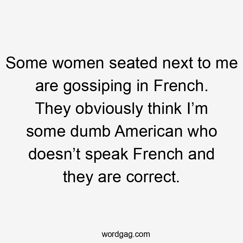 Some women seated next to me are gossiping in French. They obviously think I’m some dumb American who doesn’t speak French and they are correct.