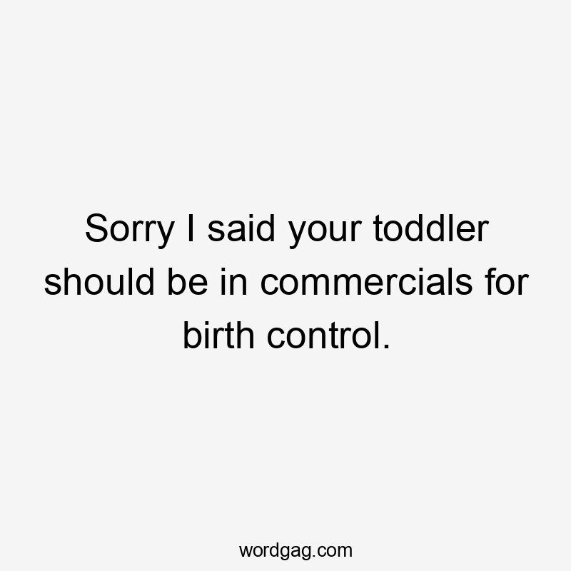 Sorry I said your toddler should be in commercials for birth control.