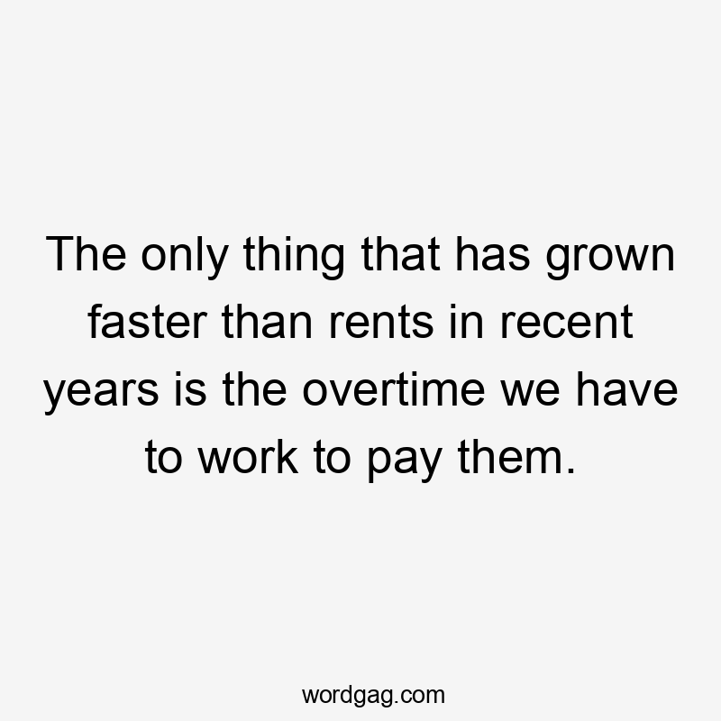 The only thing that has grown faster than rents in recent years is the overtime we have to work to pay them.