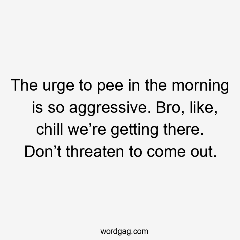 The urge to pee in the morning is so aggressive. Bro, like, chill we’re getting there. Don’t threaten to come out.