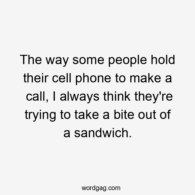 The way some people hold their cell phone to make a call, I always think they’re trying to take a bite out of a sandwich.