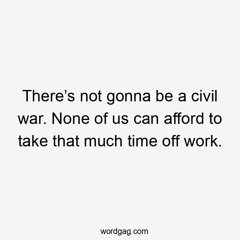 There’s not gonna be a civil war. None of us can afford to take that much time off work.