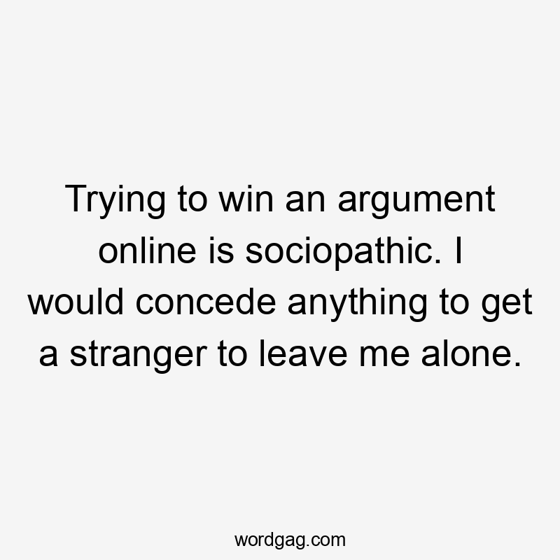 Trying to win an argument online is sociopathic. I would concede anything to get a stranger to leave me alone.