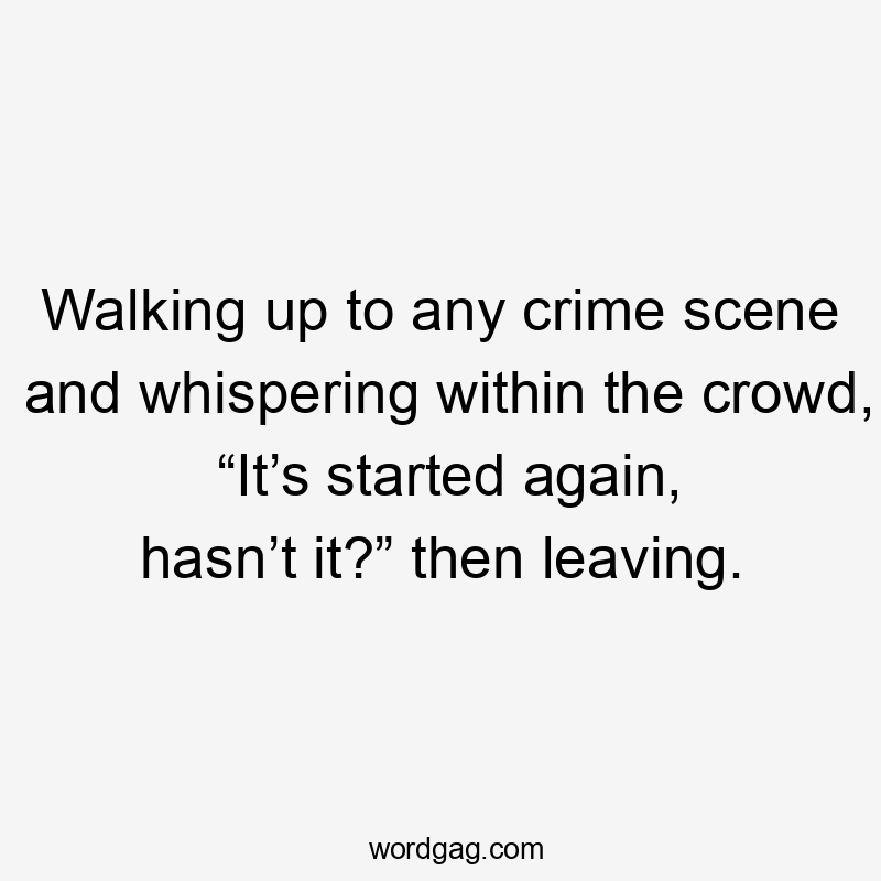 Walking up to any crime scene and whispering within the crowd, “It’s started again, hasn’t it?” then leaving.