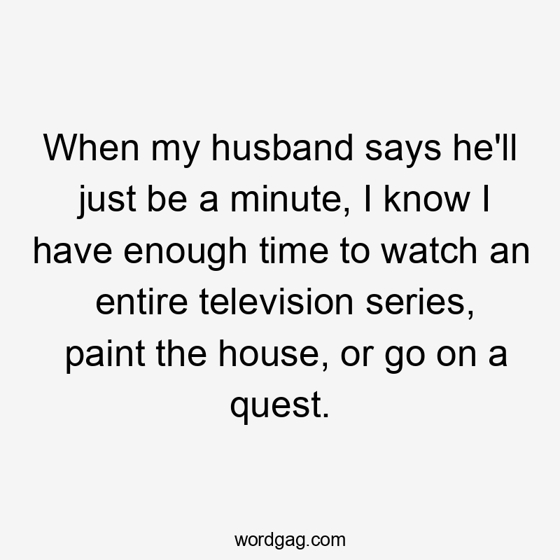 When my husband says he'll just be a minute, I know I have enough time to watch an entire television series, paint the house, or go on a quest.