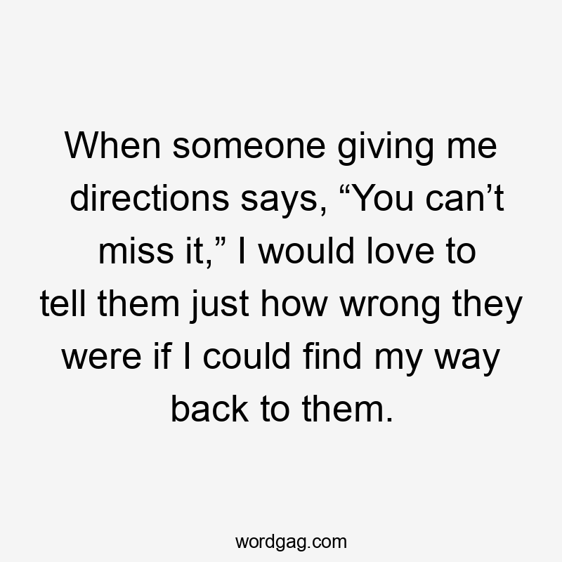 When someone giving me directions says, “You can’t miss it,” I would love to tell them just how wrong they were if I could find my way back to them.