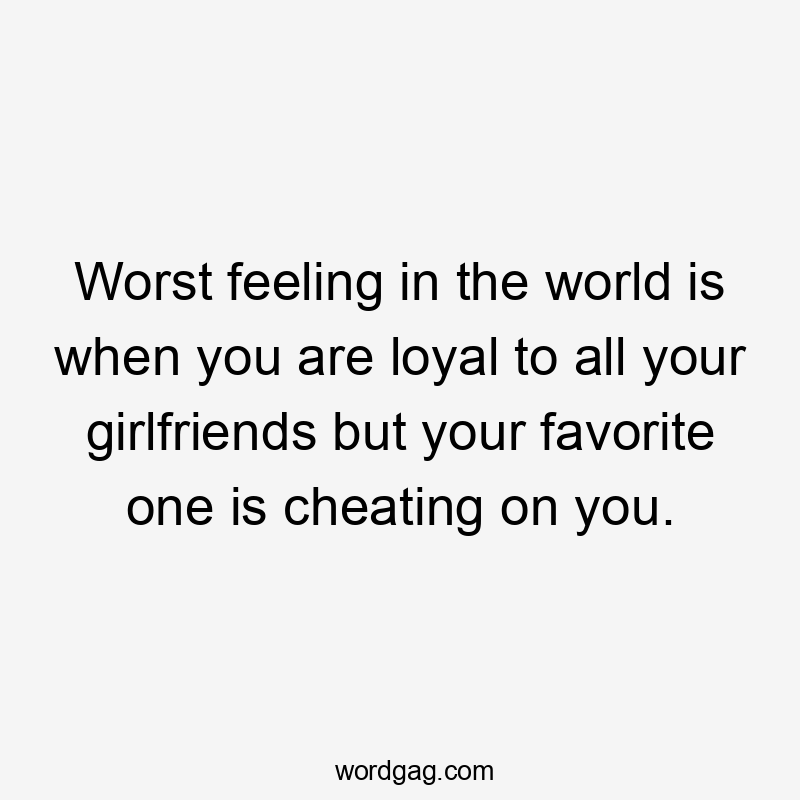 Worst feeling in the world is when you are loyal to all your girlfriends but your favorite one is cheating on you.